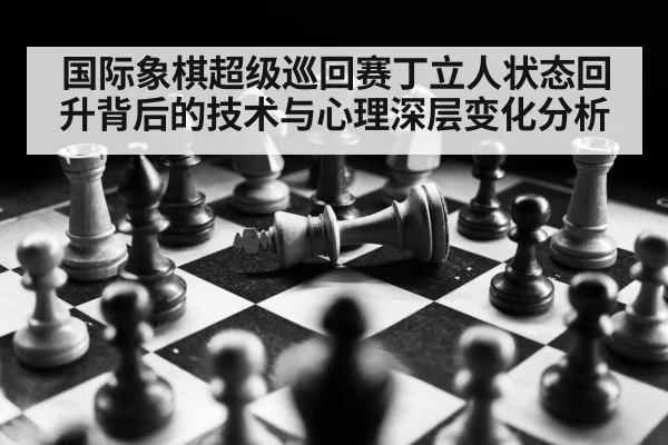 国际象棋超级巡回赛丁立人状态回升背后的技术与心理深层变化分析