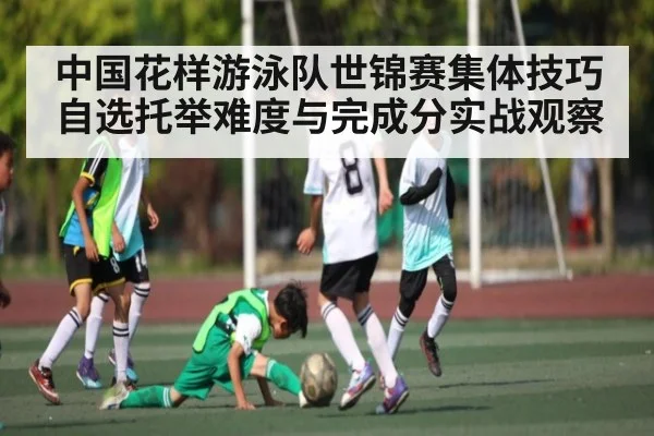 中国花样游泳队世锦赛集体技巧自选托举难度与完成分实战观察